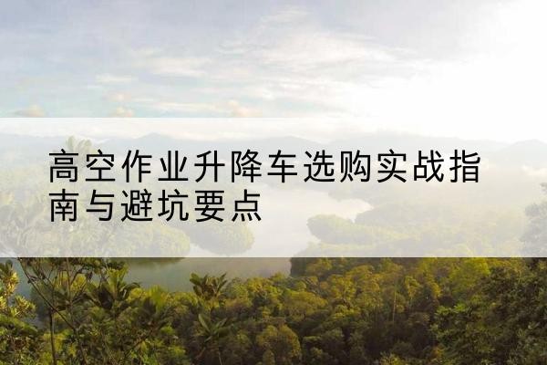 石家庄升降车怎么选-高空作业升降车选购实战指南与避坑要点