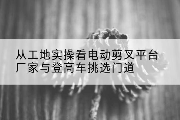 石家庄电动剪叉升降平台厂家-从工地实操看电动剪叉平台厂家与登高车挑选门道