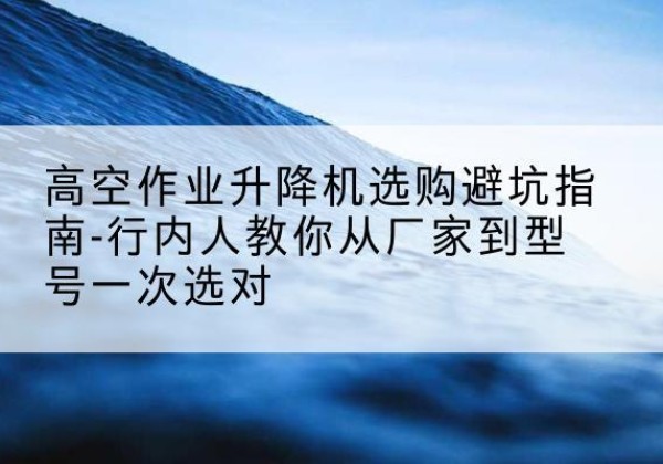 石家庄升降平台厂家-高空作业升降机选购避坑指南-行内人教你从厂家到型号一次选对