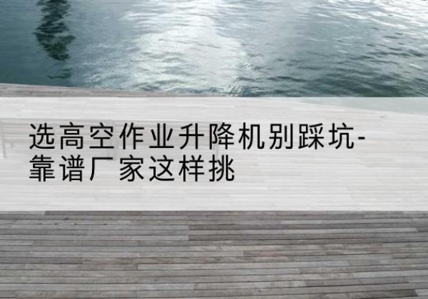 石家庄剪叉式升降机厂家-选高空作业升降机别踩坑-靠谱厂家这样挑