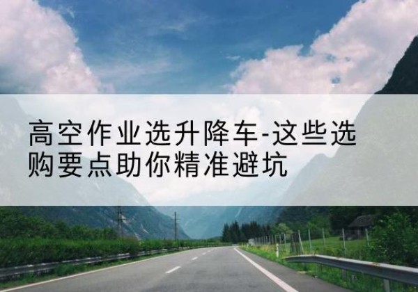 石家庄升降车厂家-高空作业选升降车-这些选购要点助你*避坑