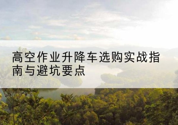 石家庄升降车怎么选-高空作业升降车选购实战指南与避坑要点