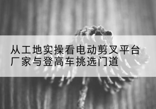 石家庄电动剪叉升降平台厂家-从工地实操看电动剪叉平台厂家与登高车挑选门道